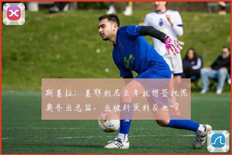 斯基拉：基耶利尼去年就想签托尼奥齐当总监，当被科莫利否决