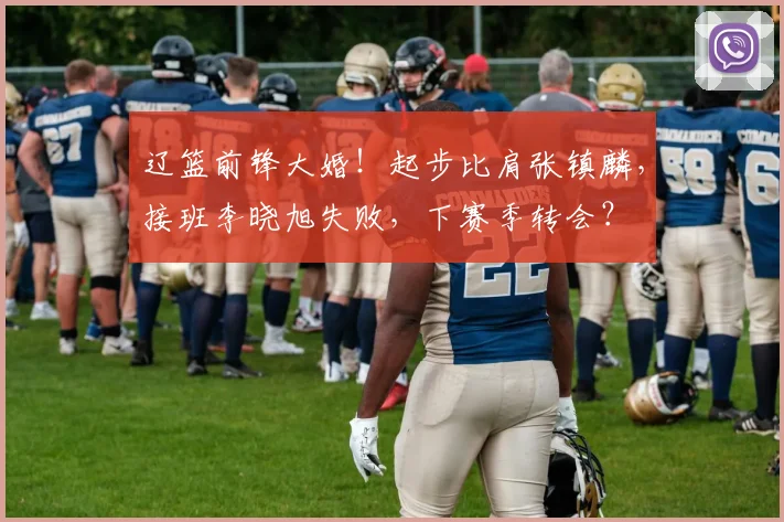 辽篮前锋大婚！起步比肩张镇麟，接班李晓旭失败，下赛季转会？