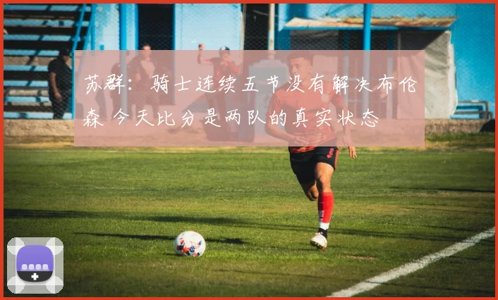 苏群：骑士连续五节没有解决布伦森 今天比分是两队的真实状态