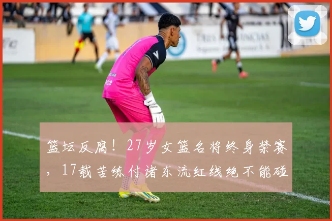 篮坛反腐！27岁女篮名将终身禁赛，17载苦练付诸东流红线绝不能碰