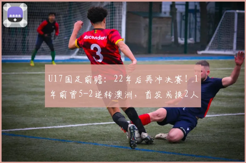 U17国足前瞻：22年后再冲决赛！1年前曾5-2逆转澳洲，首发或换2人