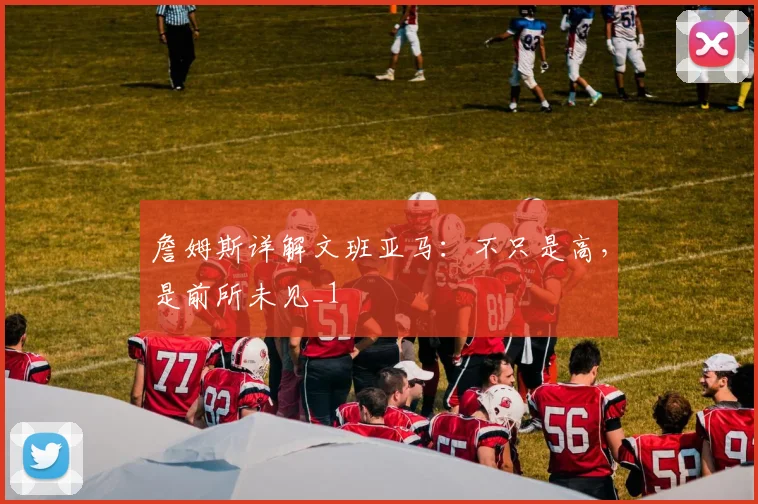 詹姆斯详解文班亚马：不只是高，是前所未见_1