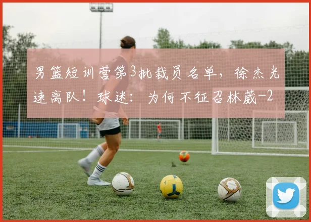 男篮短训营第3批裁员名单,徐杰光速离队!球迷:为何不征召林葳