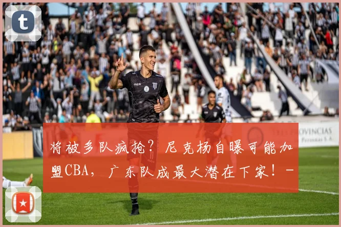 将被多队疯抢？尼克杨自曝可能加盟CBA，广东队成最大潜在下家！