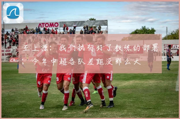 王上源：我们执行好了教练的部署；今年中超各队差距没那么大