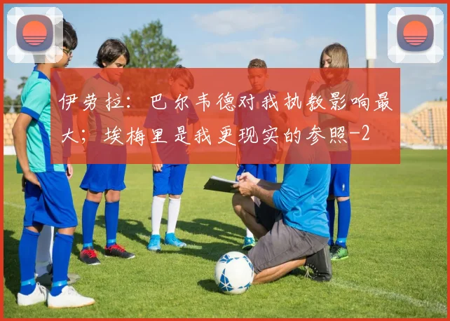 伊劳拉:巴尔韦德对我执教影响最大;埃梅里是我更现实的参照
