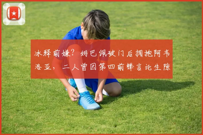 冰释前嫌？姆巴佩破门后拥抱阿韦洛亚，二人曾因第四前锋言论生隙