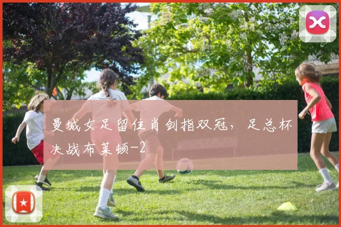 曼城女足留住肖剑指双冠,足总杯决战布莱顿