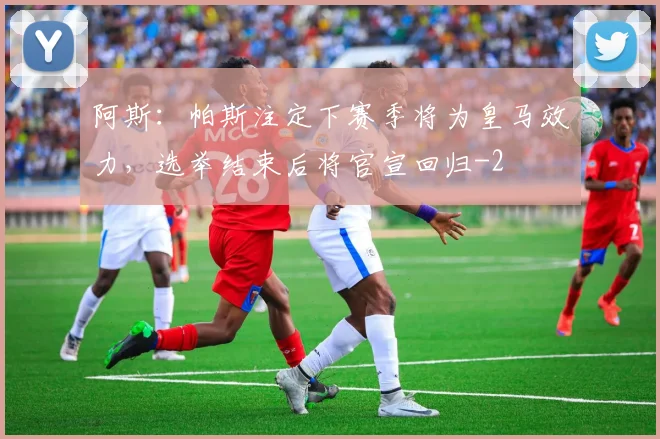 阿斯:帕斯注定下赛季将为皇马效力,选举结束后将官宣回归