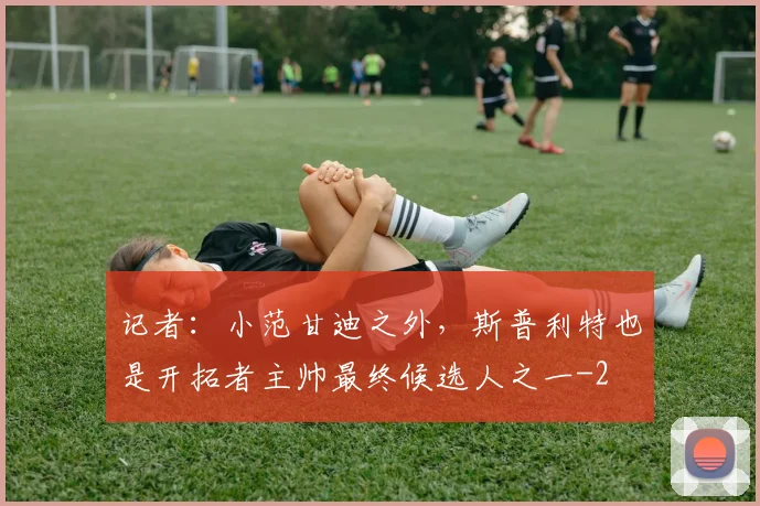 记者:小范甘迪之外,斯普利特也是开拓者主帅最终候选人之一