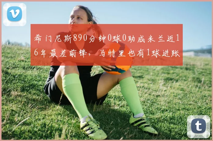 希门尼斯890分钟0球0助成米兰近16年最差前锋,马特里也有1球进账