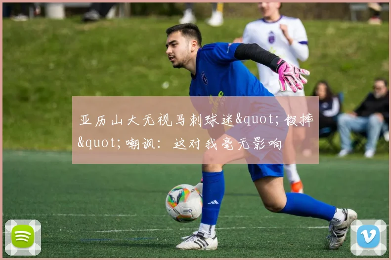 亚历山大无视马刺球迷"假摔"嘲讽:这对我毫无影响