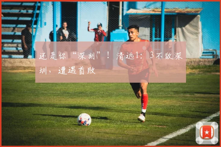 还是你“深刻”!清远1:3不敌深圳,遭遇首败