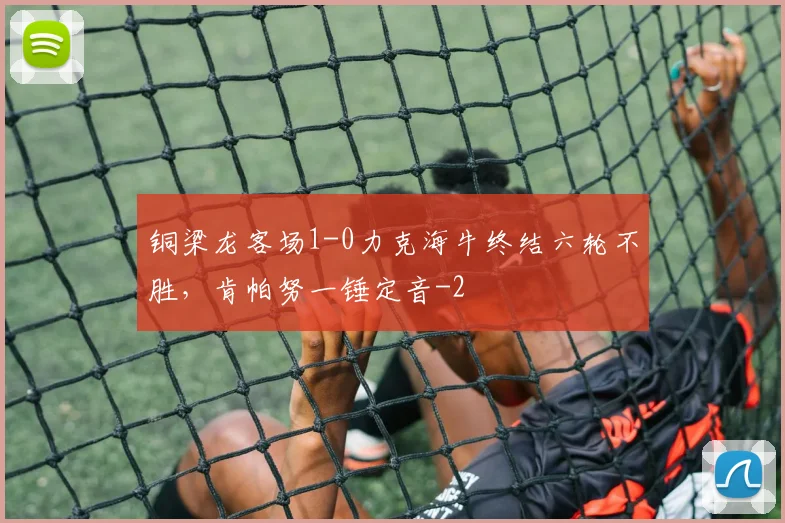 铜梁龙客场1-0力克海牛终结六轮不胜,肯帕努一锤定音