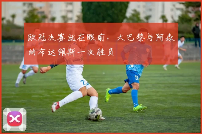欧冠决赛就在眼前，大巴黎与阿森纳布达佩斯一决胜负