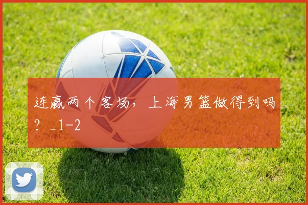连赢两个客场,上海男篮做得到吗?_1