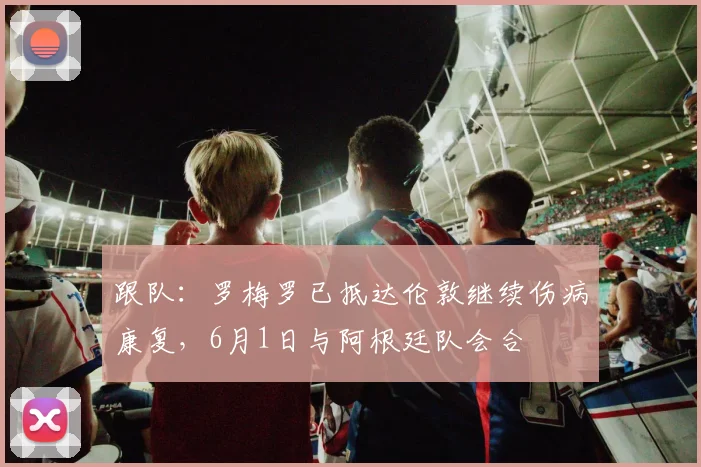 跟队：罗梅罗已抵达伦敦继续伤病康复，6月1日与阿根廷队会合