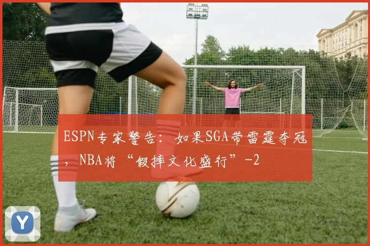 ESPN专家警告：如果SGA带雷霆夺冠，NBA将“假摔文化盛行”