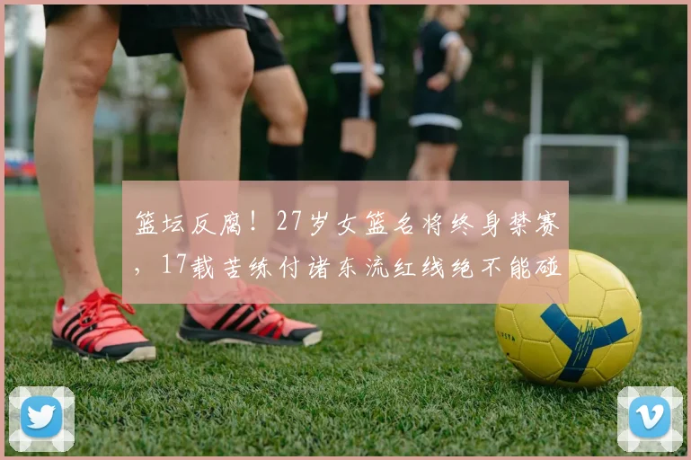 篮坛反腐!27岁女篮名将终身禁赛,17载苦练付诸东流红线绝不能碰
