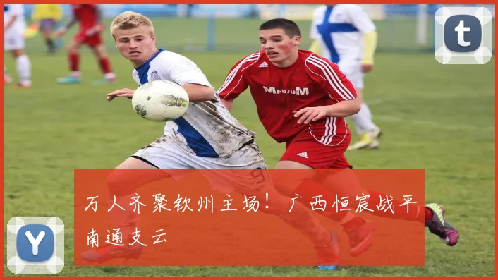 万人齐聚钦州主场！广西恒宸战平南通支云