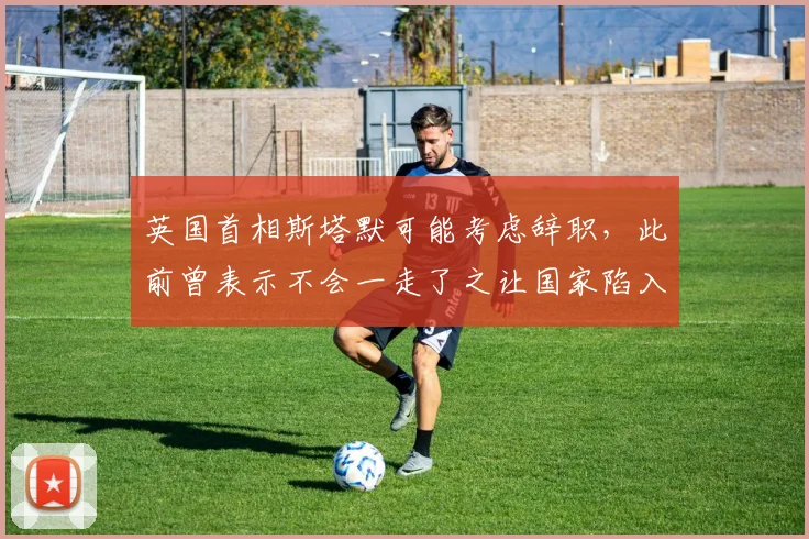 英国首相斯塔默可能考虑辞职，此前曾表示不会一走了之让国家陷入混乱