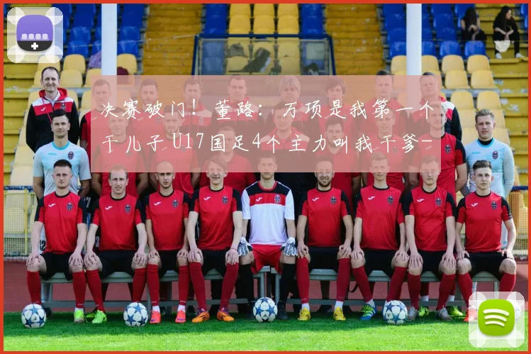 决赛破门!董路:万项是我第一个干儿子 U17国足4个主力叫我干爹