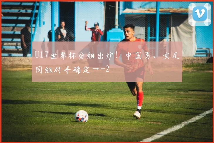 U17世界杯分组出炉！中国男、女足同组对手确定→