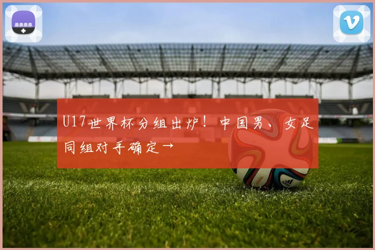 U17世界杯分组出炉！中国男、女足同组对手确定→