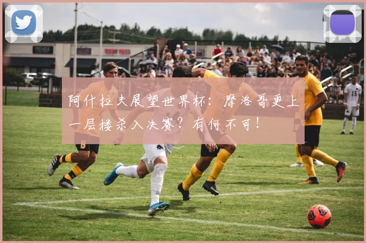 阿什拉夫展望世界杯：摩洛哥更上一层楼杀入决赛？有何不可！