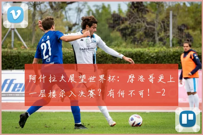 阿什拉夫展望世界杯:摩洛哥更上一层楼杀入决赛?有何不可!