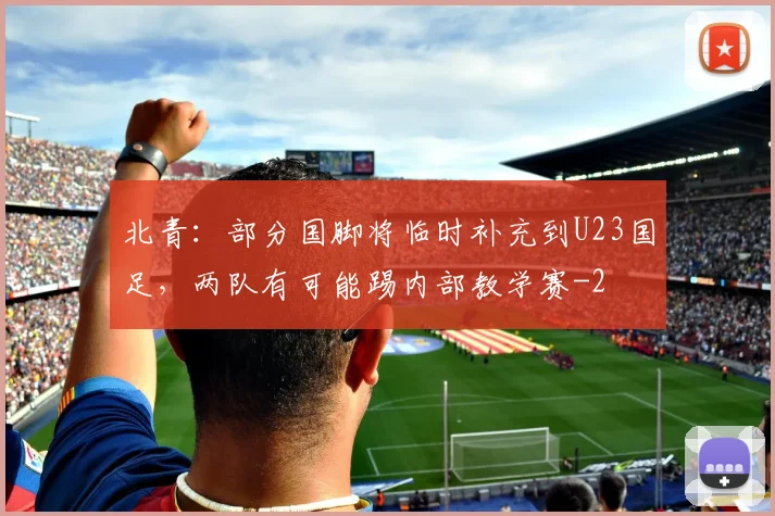 北青:部分国脚将临时补充到U23国足,两队有可能踢内部教学赛