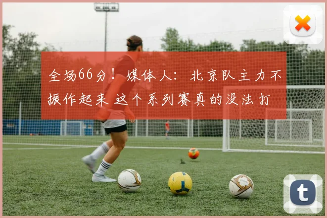 全场66分！媒体人：北京队主力不振作起来 这个系列赛真的没法打
