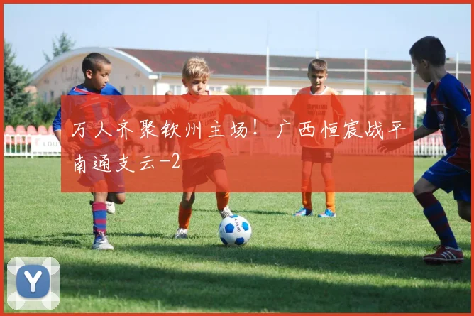 万人齐聚钦州主场!广西恒宸战平南通支云