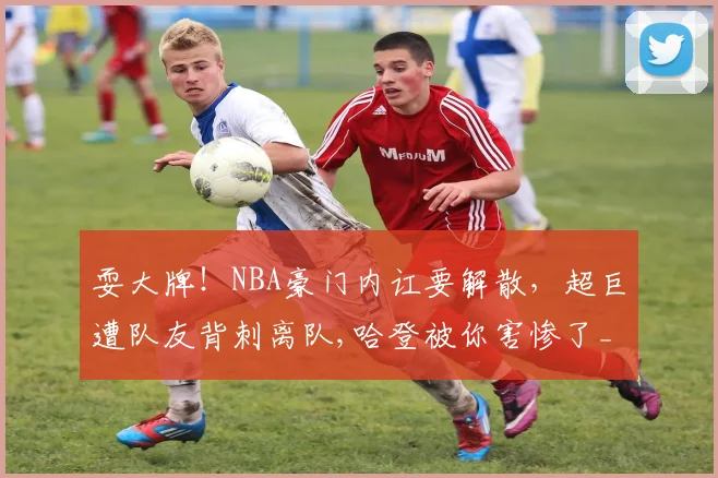耍大牌!NBA豪门内讧要解散,超巨遭队友背刺离队,哈登被你害惨了_1