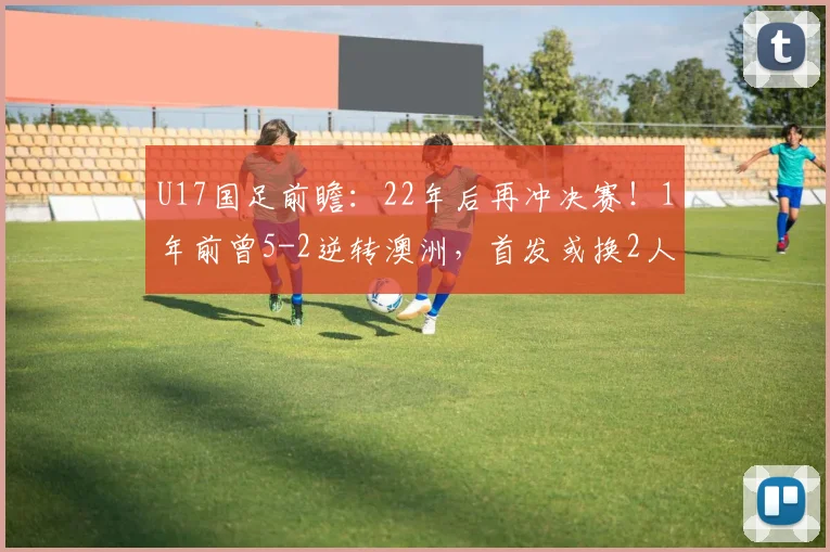 U17国足前瞻：22年后再冲决赛！1年前曾5-2逆转澳洲，首发或换2人