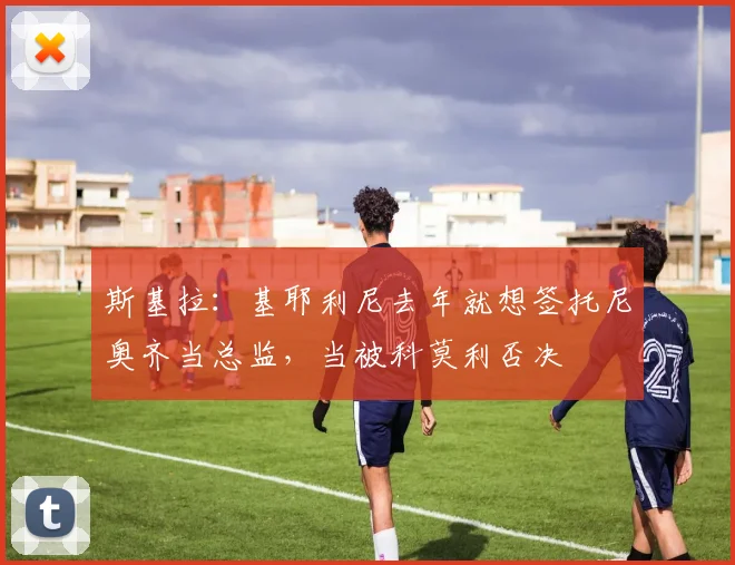 斯基拉：基耶利尼去年就想签托尼奥齐当总监，当被科莫利否决