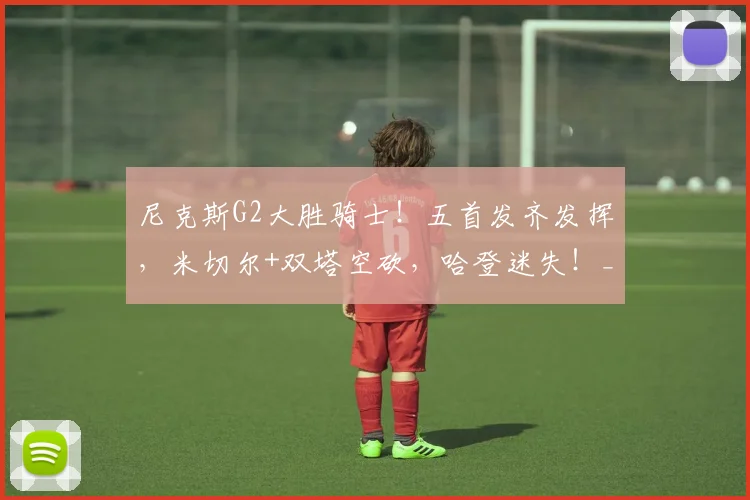 尼克斯G2大胜骑士!五首发齐发挥,米切尔+双塔空砍,哈登迷失!_1