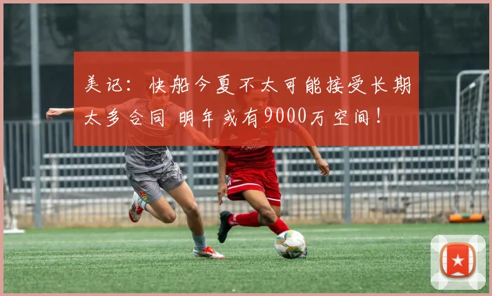 美记：快船今夏不太可能接受长期太多合同 明年或有9000万空间！