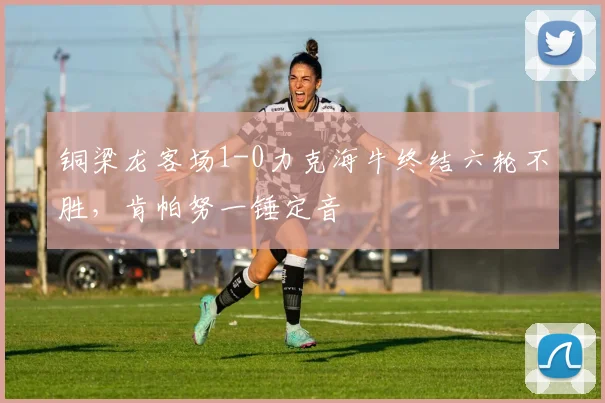 铜梁龙客场1-0力克海牛终结六轮不胜，肯帕努一锤定音
