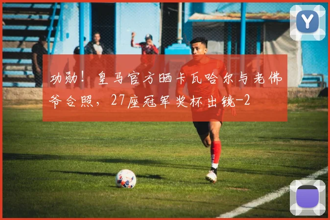 功勋！皇马官方晒卡瓦哈尔与老佛爷合照，27座冠军奖杯出镜