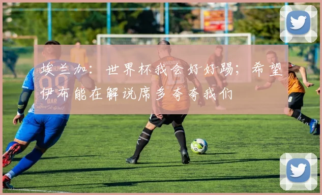 埃兰加:世界杯我会好好踢;希望伊布能在解说席多夸夸我们