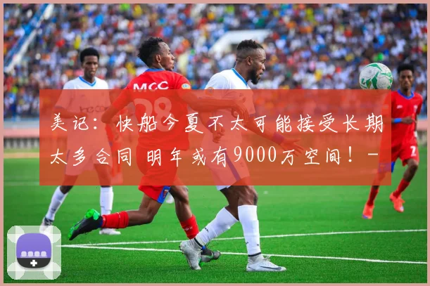美记:快船今夏不太可能接受长期太多合同 明年或有9000万空间!