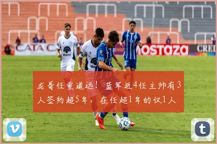 龙哥任重道远！蓝军近4任主帅有3人签约超5年，在任超1年的仅1人