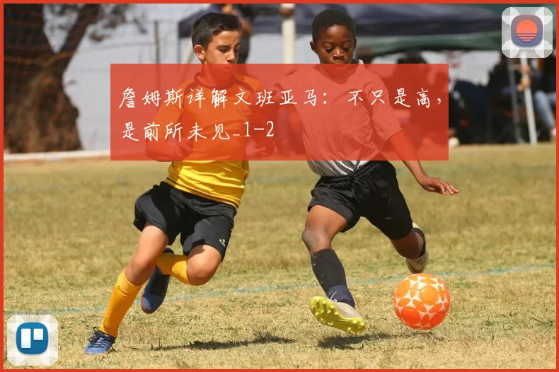 詹姆斯详解文班亚马:不只是高,是前所未见_1