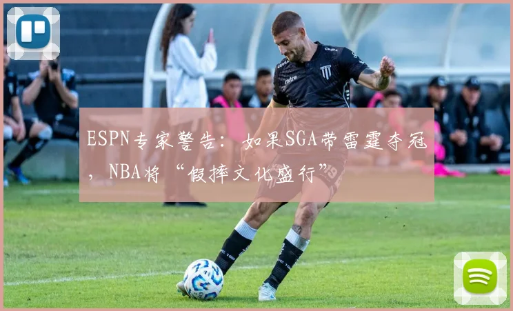 ESPN专家警告：如果SGA带雷霆夺冠，NBA将“假摔文化盛行”