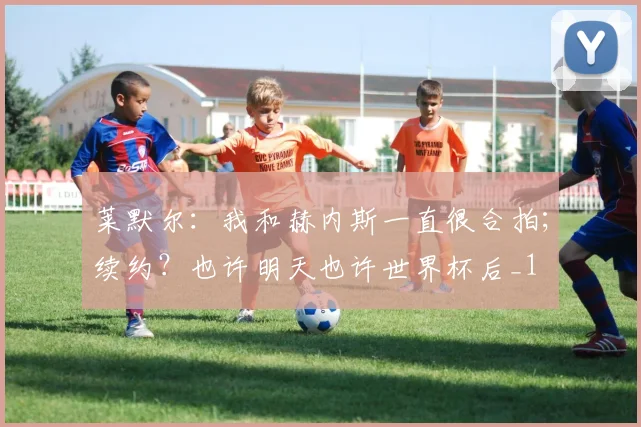 莱默尔：我和赫内斯一直很合拍；续约？也许明天也许世界杯后_1