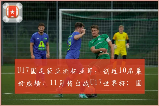U17国足获亚洲杯亚军，创近10届最好成绩，11月将出战U17世界杯；国家体育总局祝贺：极大提振中国足球发展信心