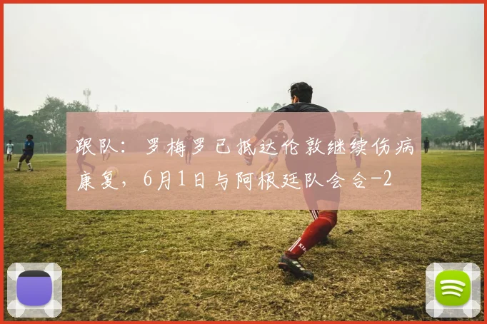 跟队:罗梅罗已抵达伦敦继续伤病康复,6月1日与阿根廷队会合