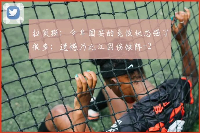 拉莫斯:今年国安的竞技状态强了很多;遗憾乃比江因伤缺阵