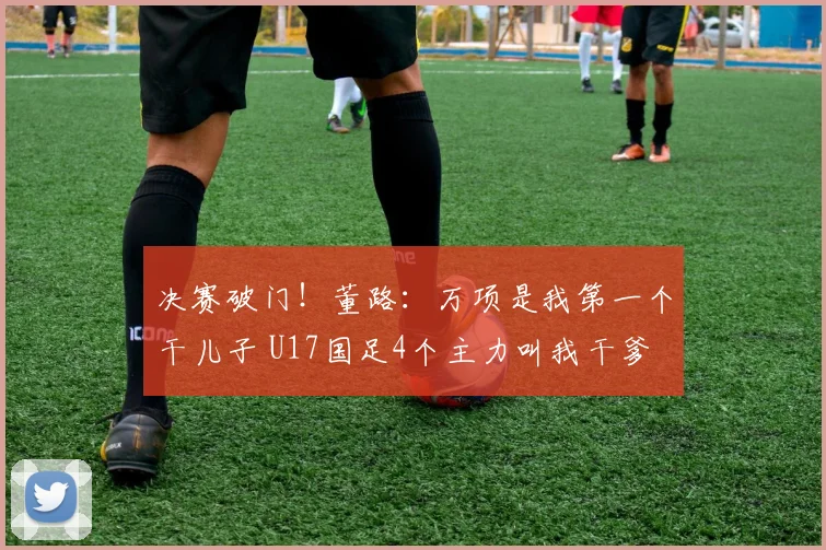 决赛破门！董路：万项是我第一个干儿子 U17国足4个主力叫我干爹